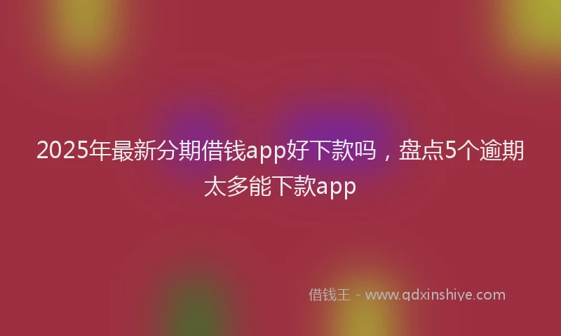 2025年最新分期借钱app好下款吗，盘点5个逾期太多能下款app