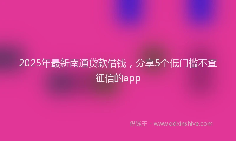 2025年最新南通贷款借钱，分享5个低门槛不查征信的app