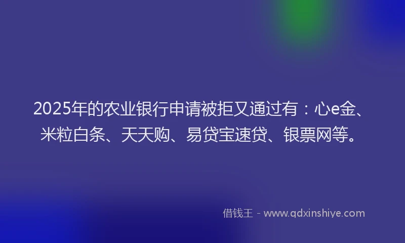 2025年的农业银行申请被拒又通过有：心e金、米粒白条、天天购、易贷宝速贷、银票网等。