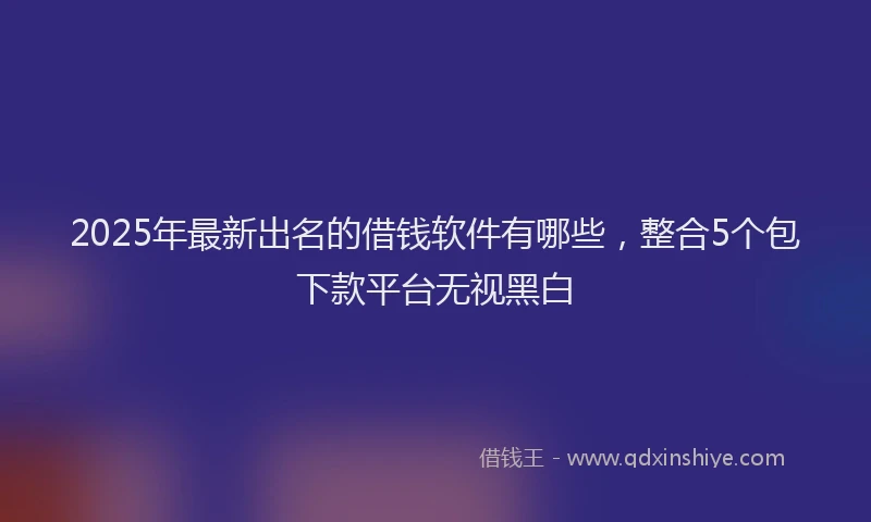 2025年最新出名的借钱软件有哪些，整合5个包下款平台无视黑白