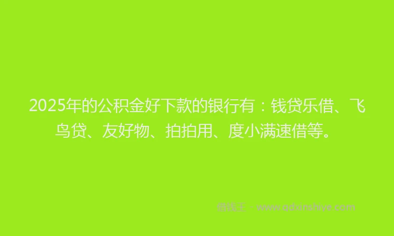 2025年的公积金好下款的银行有：钱贷乐借、飞鸟贷、友好物、拍拍用、度小满速借等。