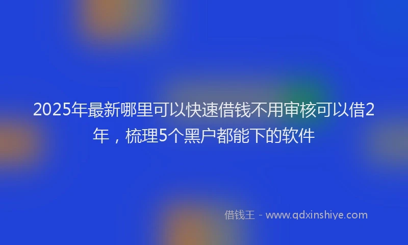 2025年最新哪里可以快速借钱不用审核可以借2年，梳理5个黑户都能下的软件