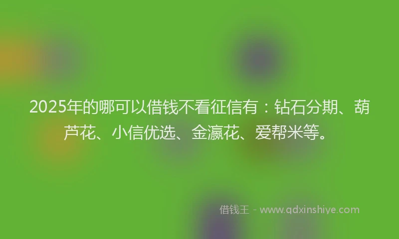 2025年的哪可以借钱不看征信有：钻石分期、葫芦花、小信优选、金瀛花、爱帮米等。