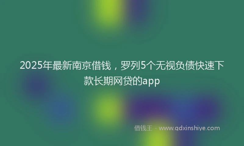 2025年最新南京借钱，罗列5个无视负债快速下款长期网贷的app