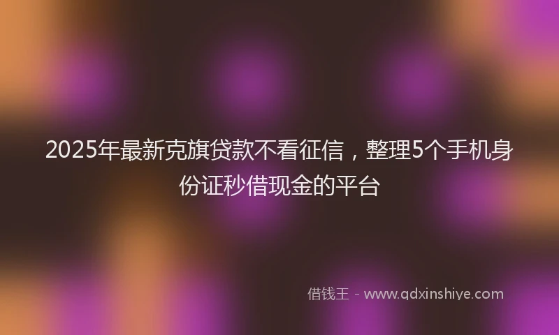 2025年最新克旗贷款不看征信，整理5个手机身份证秒借现金的平台