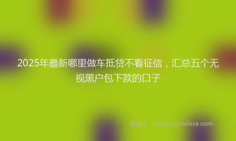 2025年最新哪里做车抵贷不看征信，汇总五个无视黑户包下款的口子