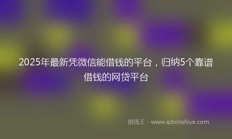 2025年最新凭微信能借钱的平台，归纳5个靠谱借钱的网贷平台
