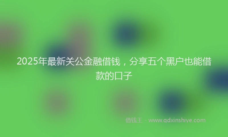 2025年最新关公金融借钱，分享五个黑户也能借款的口子