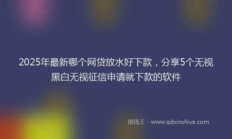 2025年最新哪个网贷放水好下款，分享5个无视黑白无视征信申请就下款的软件