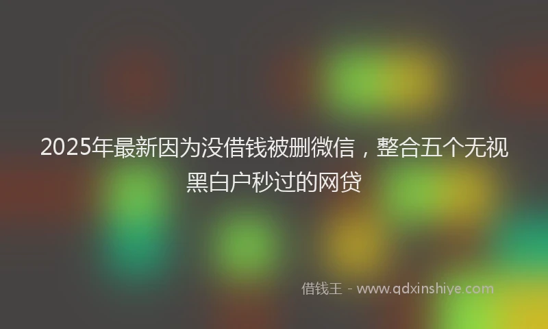 2025年最新因为没借钱被删微信，整合五个无视黑白户秒过的网贷