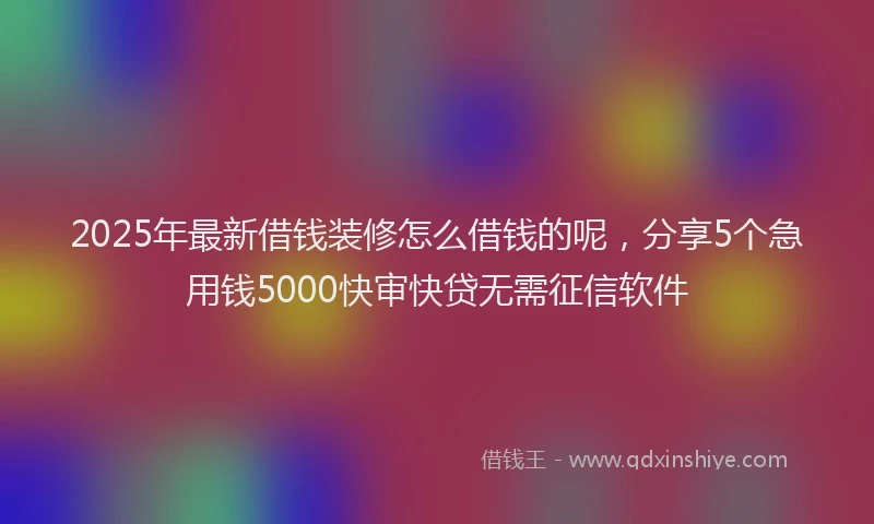 2025年最新借钱装修怎么借钱的呢，分享5个急用钱5000快审快贷无需征信软件