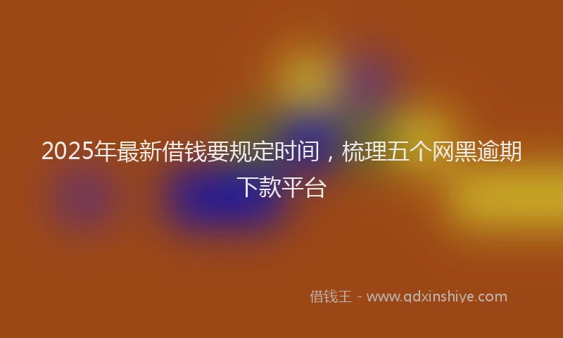 2025年最新借钱要规定时间，梳理五个网黑逾期下款平台