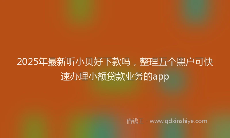 2025年最新听小贝好下款吗，整理五个黑户可快速办理小额贷款业务的app