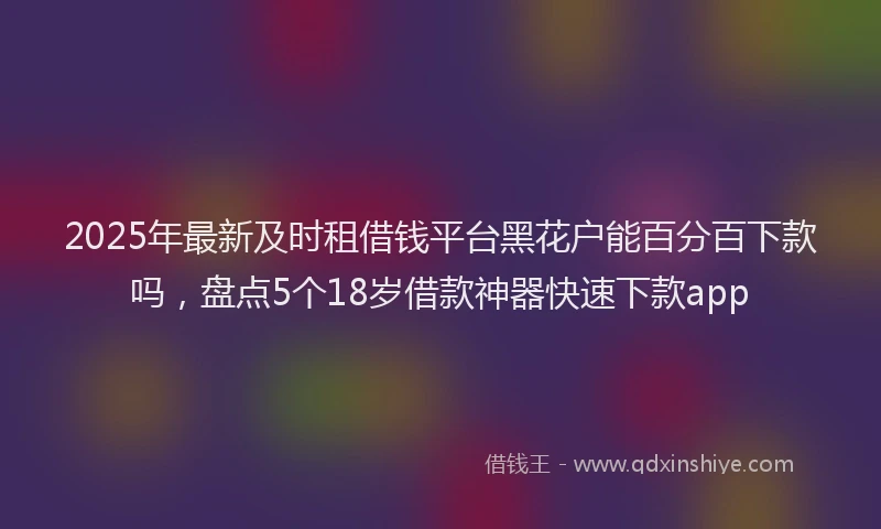 2025年最新及时租借钱平台黑花户能百分百下款吗，盘点5个18岁借款神器快速下款app