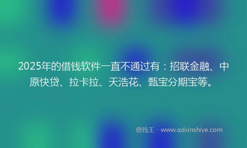 2025年的借钱软件一直不通过有：招联金融、中原快贷、拉卡拉、天浩花、甄宝分期宝等。
