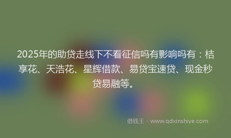 2025年的助贷走线下不看征信吗有影响吗有：桔享花、天浩花、星辉借款、易贷宝速贷、现金秒贷易融等。