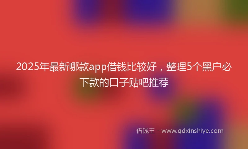 2025年最新哪款app借钱比较好，整理5个黑户必下款的口子贴吧推荐
