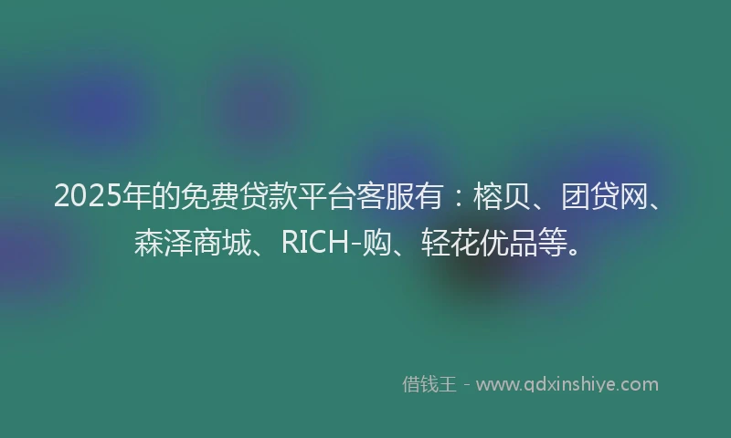 2025年的免费贷款平台客服有：榕贝、团贷网、森泽商城、RICH-购、轻花优品等。