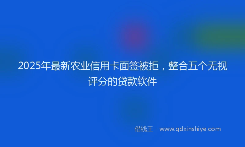 2025年最新农业信用卡面签被拒，整合五个无视评分的贷款软件