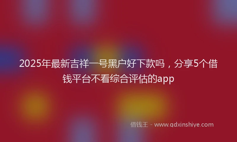 2025年最新吉祥一号黑户好下款吗，分享5个借钱平台不看综合评估的app