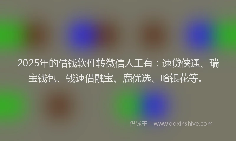 2025年的借钱软件转微信人工有：速贷侠通、瑞宝钱包、钱速借融宝、鹿优选、哈银花等。