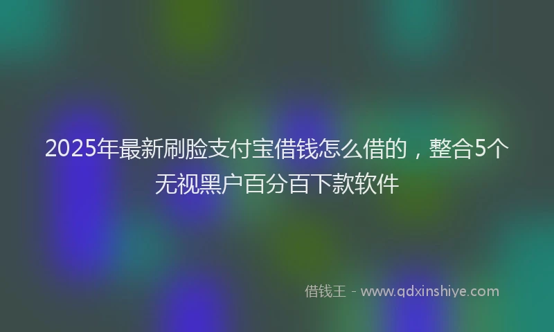 2025年最新刷脸支付宝借钱怎么借的，整合5个无视黑户百分百下款软件