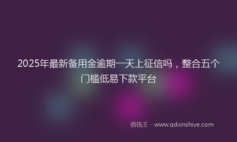 2025年最新备用金逾期一天上征信吗，整合五个门槛低易下款平台