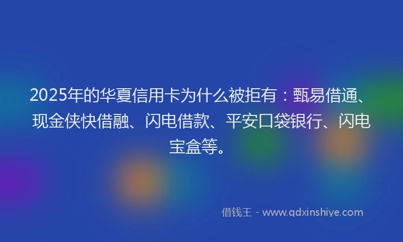 2025年的华夏信用卡为什么被拒有：甄易借通、现金侠快借融、闪电借款、平安口袋银行、闪电宝盒等。