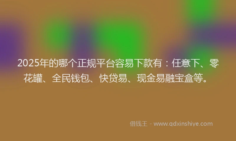 2025年的哪个正规平台容易下款有：任意下、零花罐、全民钱包、快贷易、现金易融宝盒等。