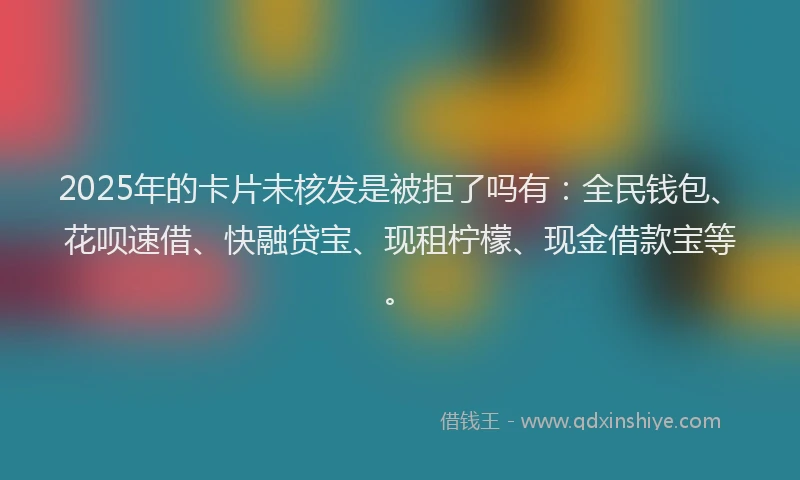 2025年的卡片未核发是被拒了吗有：全民钱包、花呗速借、快融贷宝、现租柠檬、现金借款宝等。