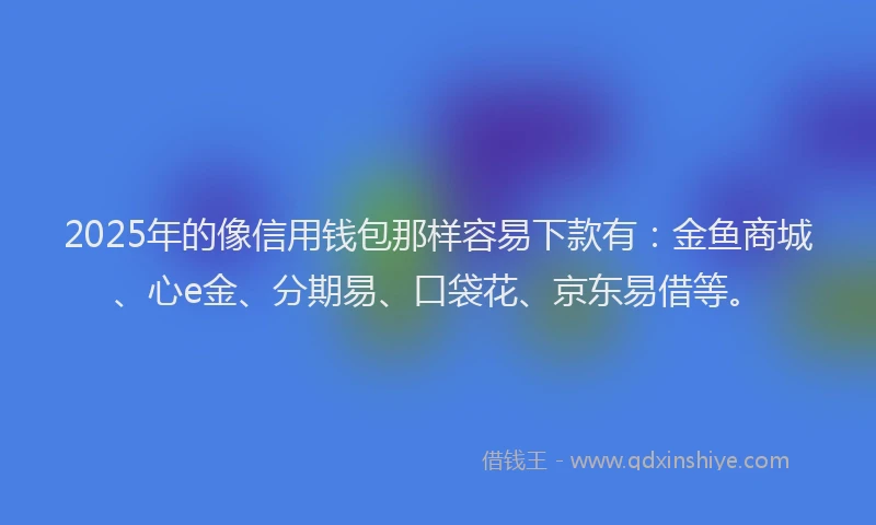 2025年的像信用钱包那样容易下款有：金鱼商城、心e金、分期易、口袋花、京东易借等。