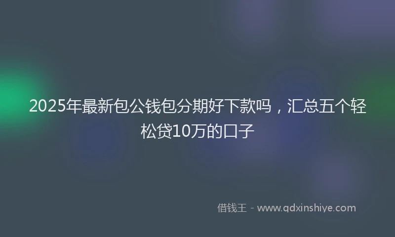 2025年最新包公钱包分期好下款吗，汇总五个轻松贷10万的口子