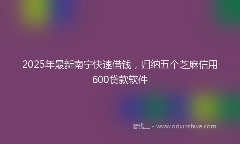 2025年最新南宁快速借钱，归纳五个芝麻信用600贷款软件