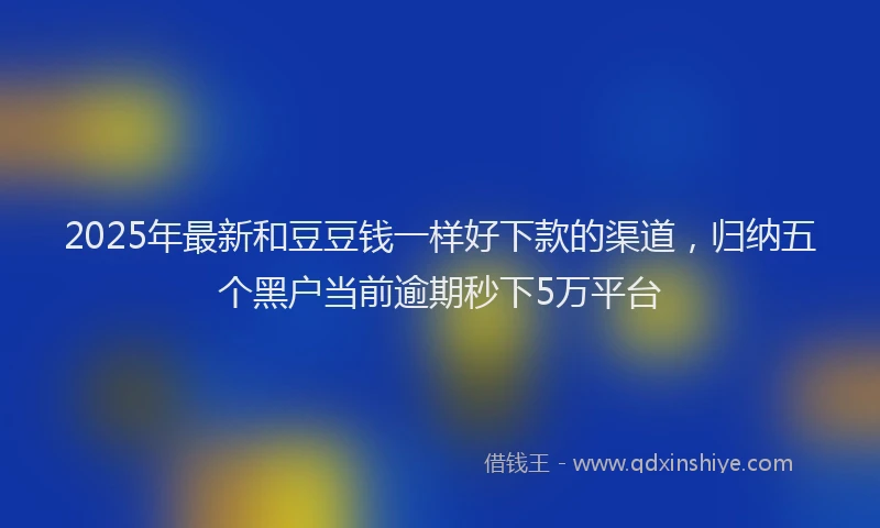 2025年最新和豆豆钱一样好下款的渠道，归纳五个黑户当前逾期秒下5万平台