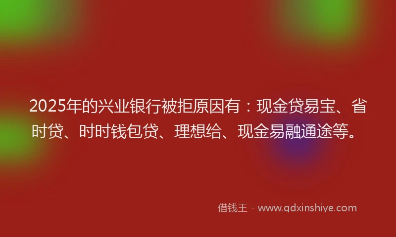 2025年的兴业银行被拒原因有：现金贷易宝、省时贷、时时钱包贷、理想给、现金易融通途等。