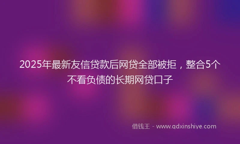 2025年最新友信贷款后网贷全部被拒，整合5个不看负债的长期网贷口子