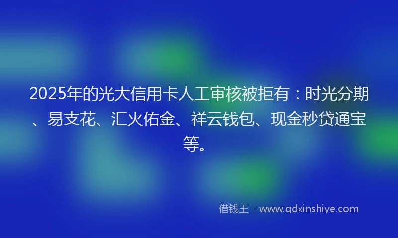 2025年的光大信用卡人工审核被拒有：时光分期、易支花、汇火佑金、祥云钱包、现金秒贷通宝等。