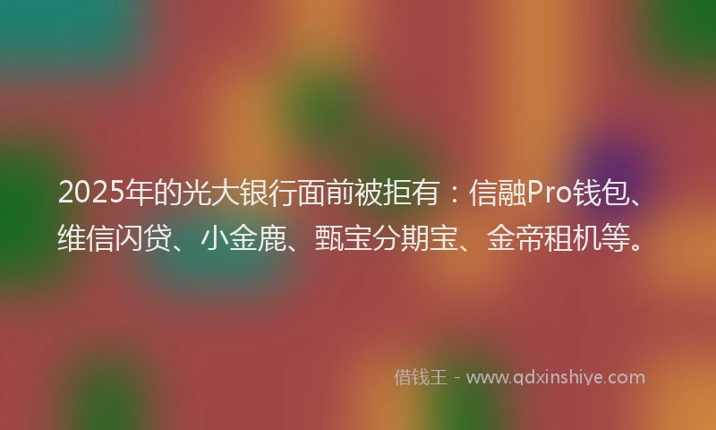 2025年的光大银行面前被拒有：信融Pro钱包、维信闪贷、小金鹿、甄宝分期宝、金帝租机等。