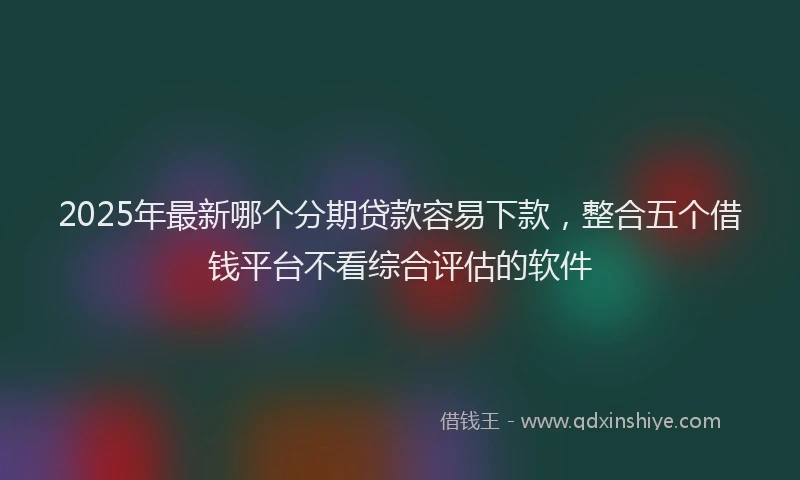 2025年最新哪个分期贷款容易下款，整合五个借钱平台不看综合评估的软件