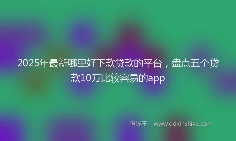 2025年最新哪里好下款贷款的平台，盘点五个贷款10万比较容易的app