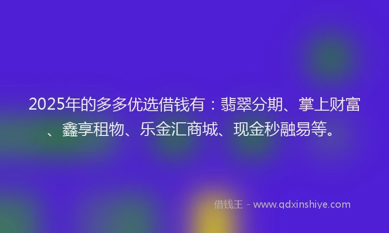 2025年的多多优选借钱有：翡翠分期、掌上财富、鑫享租物、乐金汇商城、现金秒融易等。