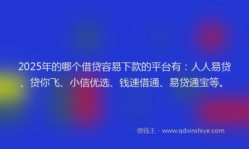 2025年的哪个借贷容易下款的平台有：人人易贷、贷你飞、小信优选、钱速借通、易贷通宝等。