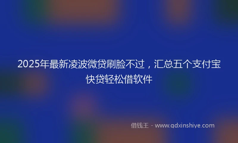 2025年最新凌波微贷刷脸不过，汇总五个支付宝快贷轻松借软件