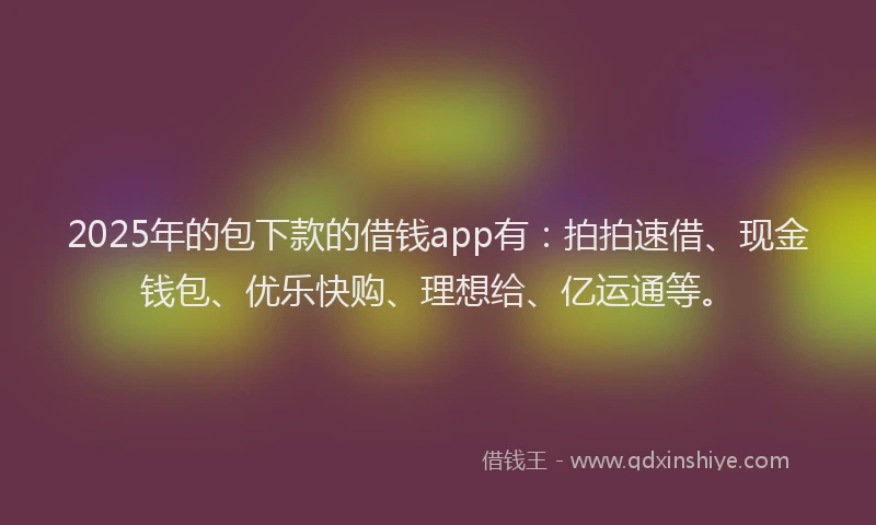 2025年的包下款的借钱app有：拍拍速借、现金钱包、优乐快购、理想给、亿运通等。