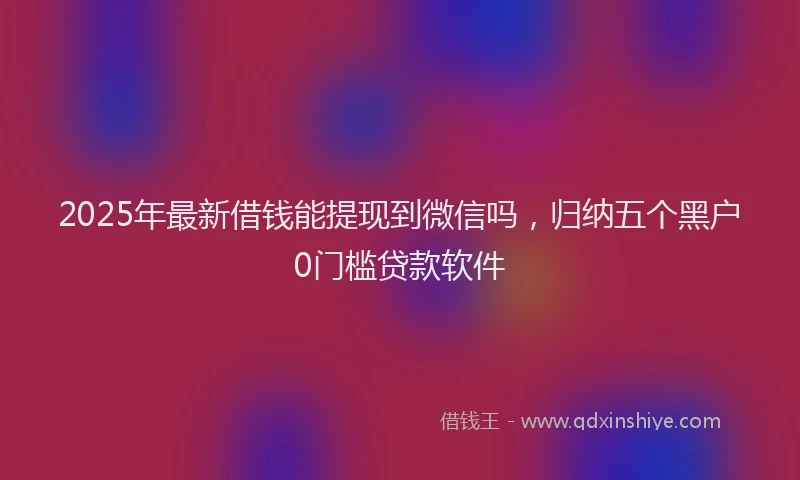 2025年最新借钱能提现到微信吗，归纳五个黑户0门槛贷款软件