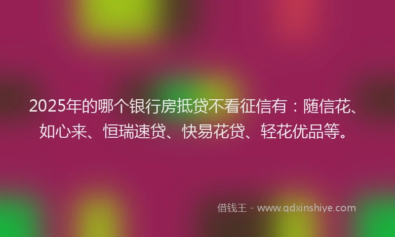 2025年的哪个银行房抵贷不看征信有：随信花、如心来、恒瑞速贷、快易花贷、轻花优品等。