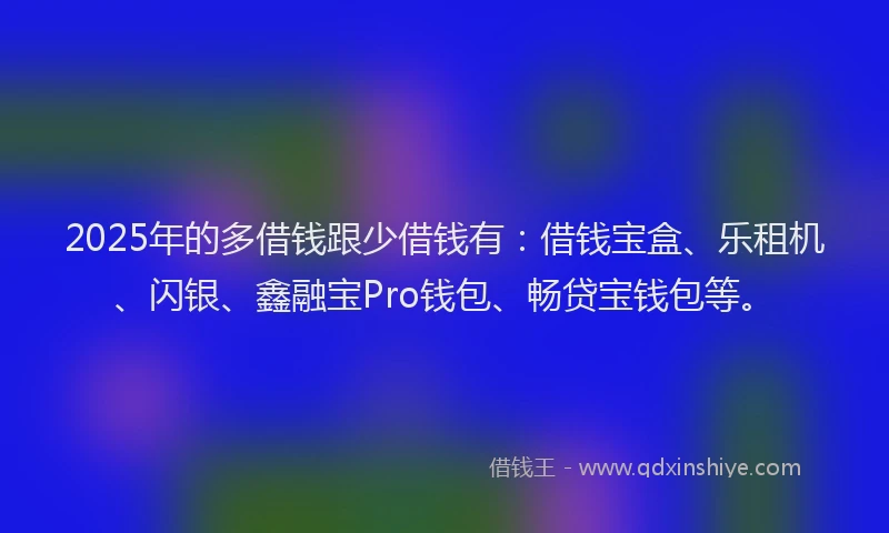 2025年的多借钱跟少借钱有：借钱宝盒、乐租机、闪银、鑫融宝Pro钱包、畅贷宝钱包等。
