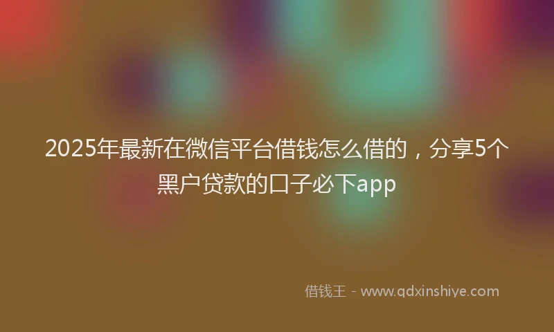 2025年最新在微信平台借钱怎么借的，分享5个黑户贷款的口子必下app