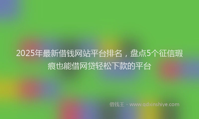 2025年最新借钱网站平台排名，盘点5个征信瑕疵也能借网贷轻松下款的平台