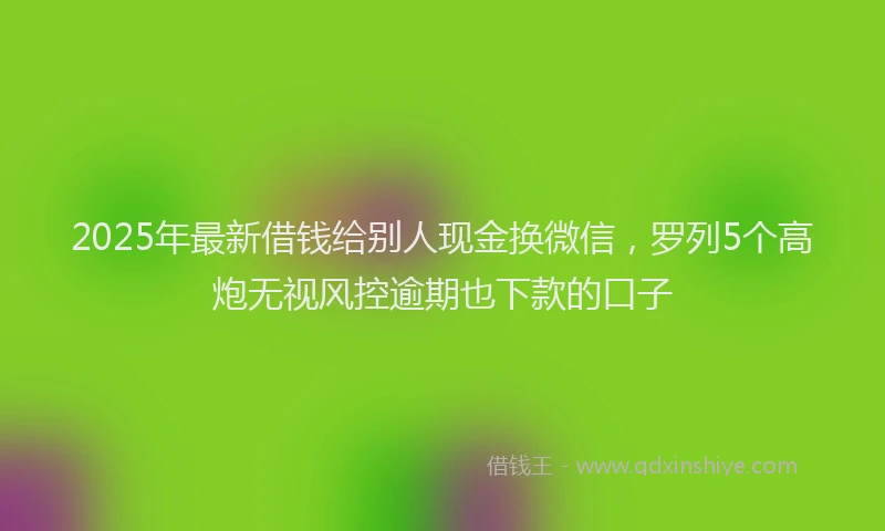 2025年最新借钱给别人现金换微信，罗列5个高炮无视风控逾期也下款的口子